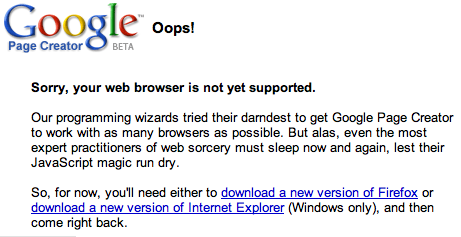 Sorry, your web browser is not yet supported.</p>
<p>Our programming wizards tried their darndest to get Google Page Creator to work with as many browsers as possible. But alas, even the most expert practitioners of web sorcery must sleep now and again, lest their JavaScript magic run dry.</p>
<p>So, for now, you'll need either to download a new version of Firefox or download a new version of Internet Explorer (Windows only), and then come right back.